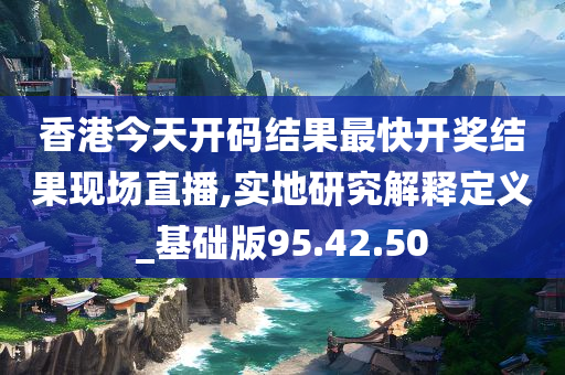 香港今天开码结果最快开奖结果现场直播,实地研究解释定义_基础版95.42.50